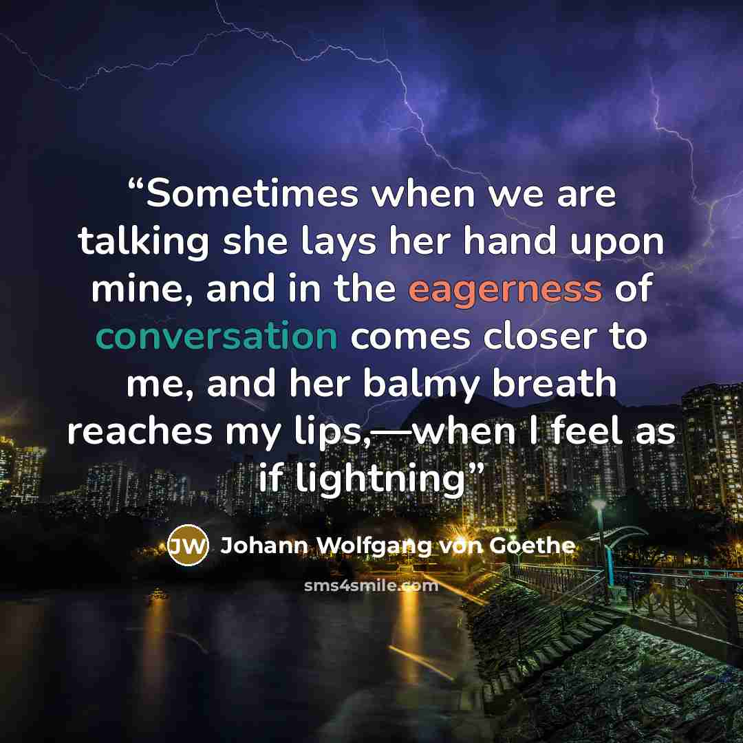 “Sometimes when we are talking she lays her hand upon mine, and in the eagerness of conversation comes closer to me, and her balmy breath reaches my lips,—when I feel as if lightning” quote by Johann Wolfgang von Goethe