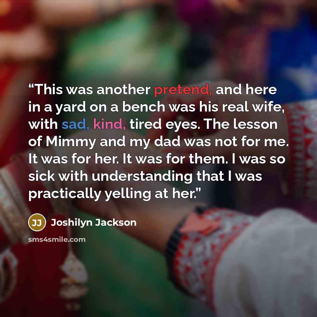 “This was another pretend, and here in a yard on a bench was his real wife, with sad, kind, tired eyes. The lesson of Mimmy and my dad was not for me. It was for her. It was for them. I was so sick with understanding that I was practically yelling at her.” quote by Joshilyn Jackson
