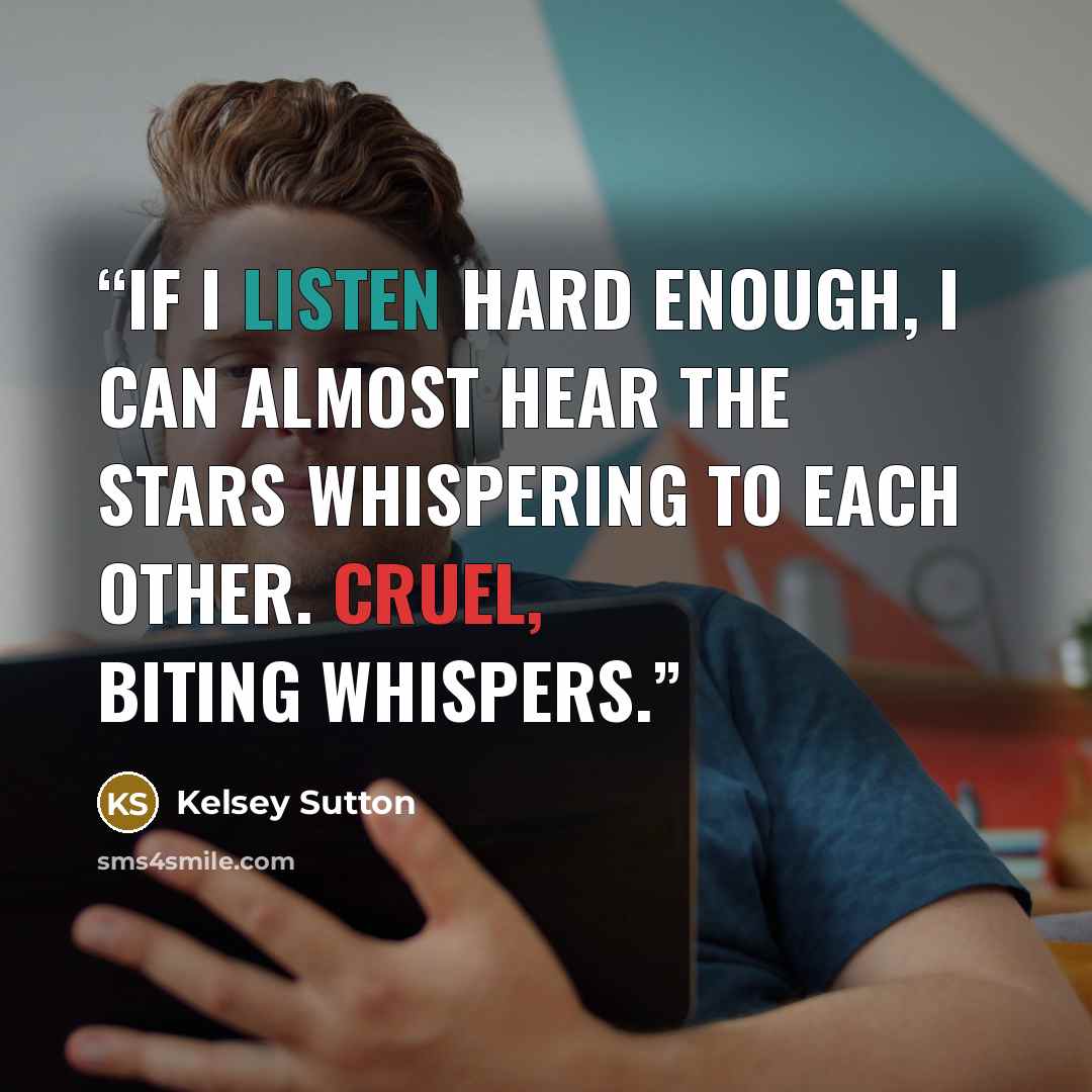 “If I listen hard enough, I can almost hear the stars whispering to each other. Cruel, biting whispers.” quote by Kelsey Sutton