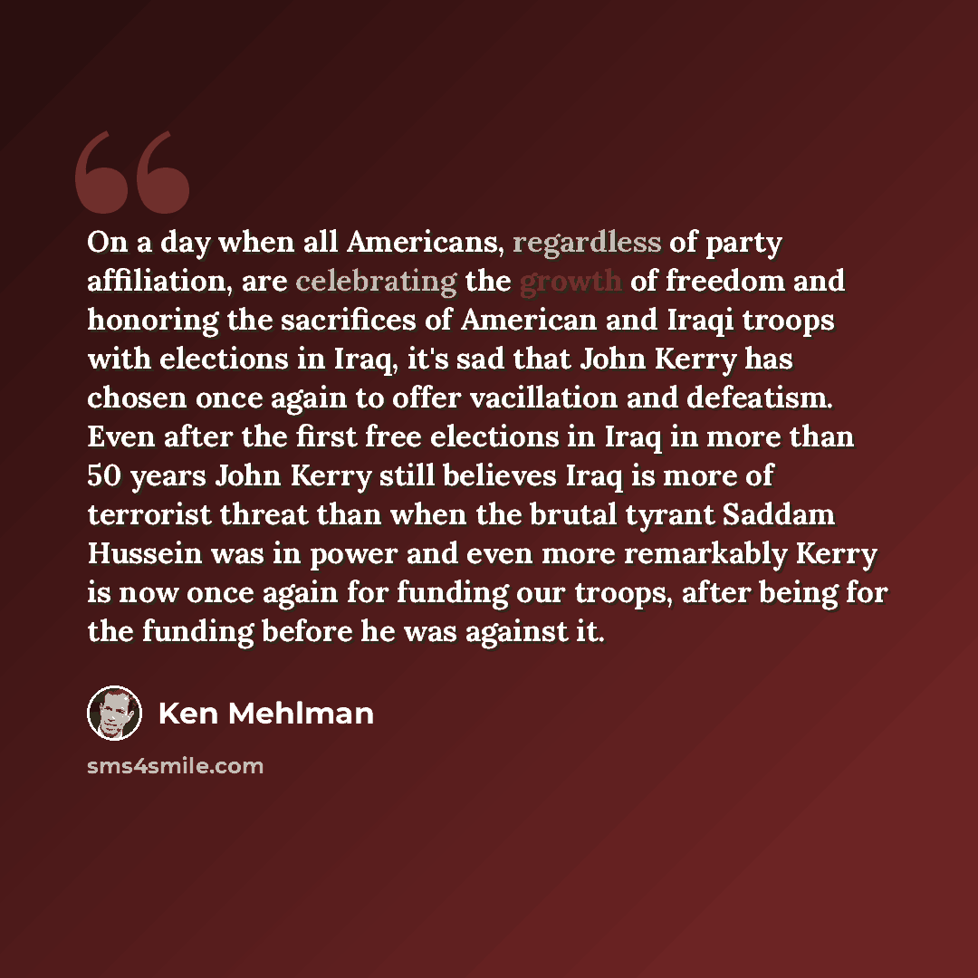“On a day when all Americans, regardless of party affiliation, are celebrating the growth of freedom and honoring the sacrifices of American and Iraqi troops with elections in Iraq, it's sad that John Kerry has chosen once again to offer vacillation and defeatism. Even after the first free…” quote by Ken Mehlman