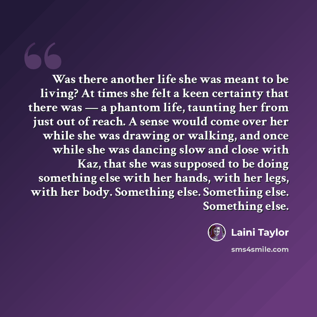 “Was there another life she was meant to be living? At times she felt a keen certainty that there was ― a phantom life, taunting her from just out of reach. A sense would come over her while she was drawing or walking, and once while she was dancing slow and close with Kaz, that she was supposed to…” quote by Laini Taylor