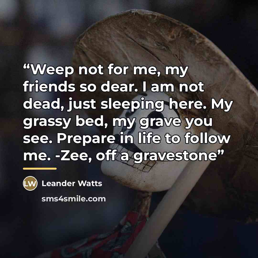 “Weep not for me, my friends so dear. I am not dead, just sleeping here. My grassy bed, my grave you see. Prepare in life to follow me. -Zee, off a gravestone” quote by Leander Watts