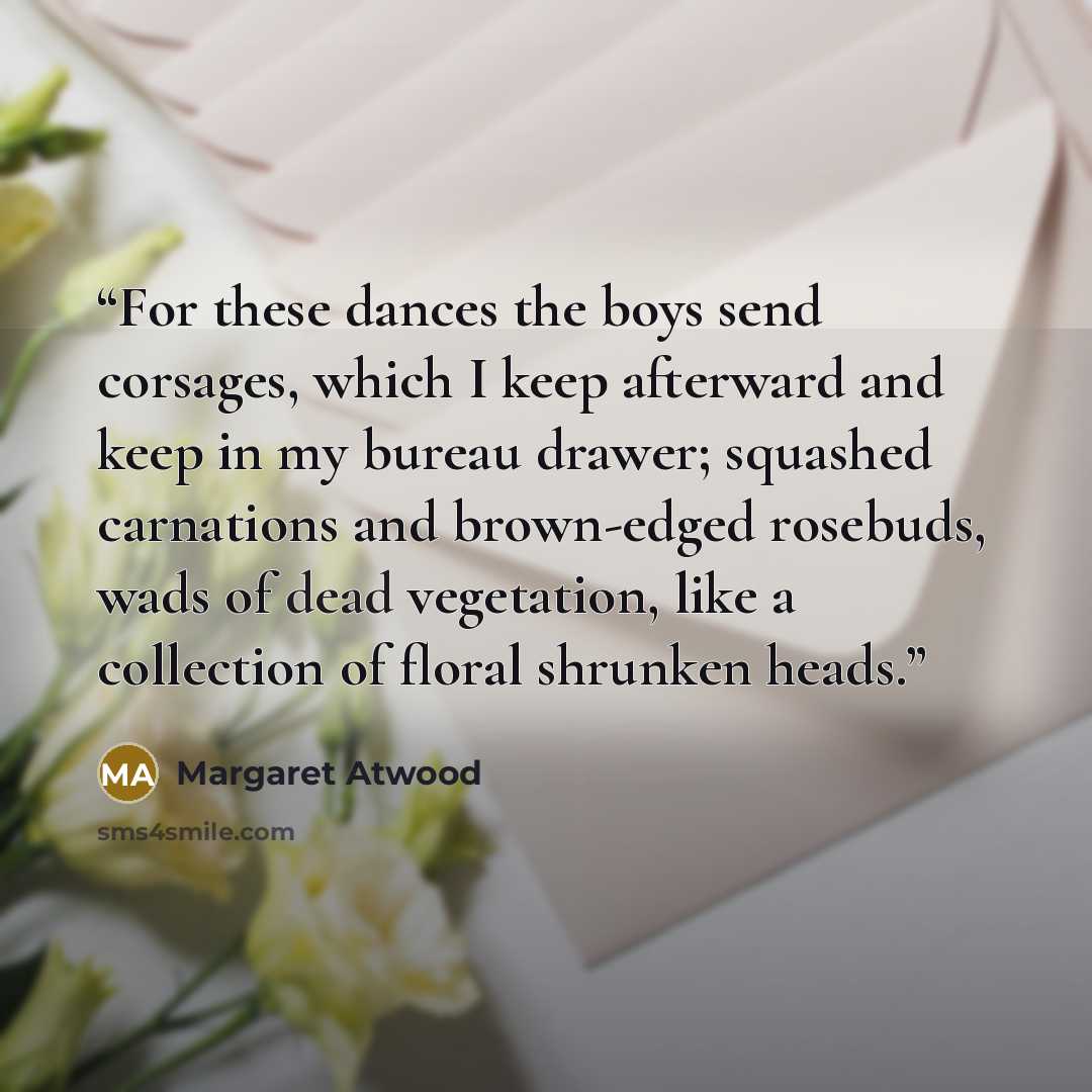 “For these dances the boys send corsages, which I keep afterward and keep in my bureau drawer; squashed carnations and brown-edged rosebuds, wads of dead vegetation, like a collection of floral shrunken heads.” quote by Margaret Atwood