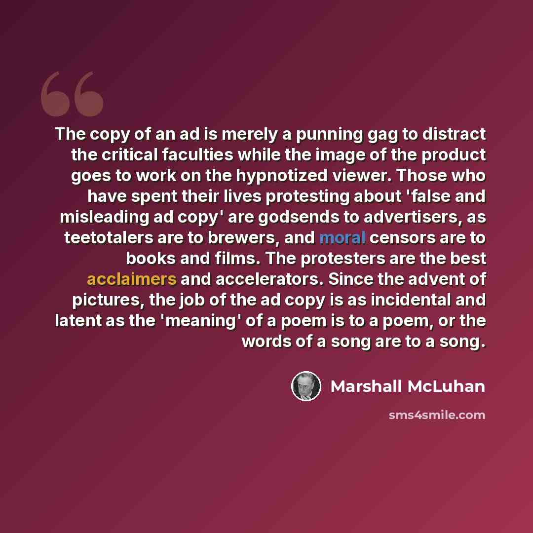 “The copy of an ad is merely a punning gag to distract the critical faculties while the image of the product goes to work on the hypnotized viewer. Those who have spent their lives protesting about 'false and misleading ad copy' are godsends to advertisers, as teetotalers are to brewers, and moral…” quote by Marshall McLuhan