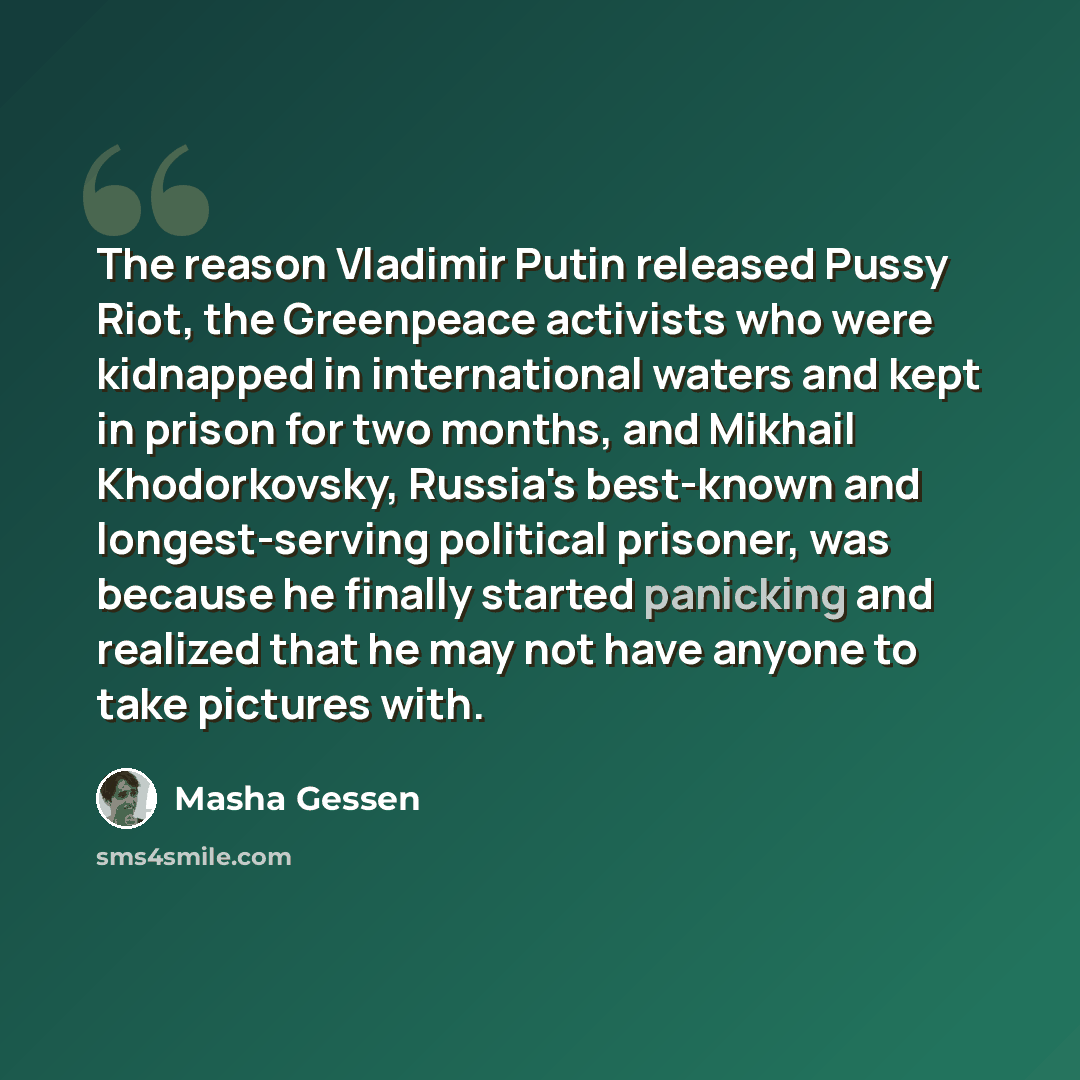 “The reason Vladimir Putin released Pussy Riot, the Greenpeace activists who were kidnapped in international waters and kept in prison for two months, and Mikhail Khodorkovsky, Russia's best-known and longest-serving political prisoner, was because he finally started panicking and realized that he…” quote by Masha Gessen