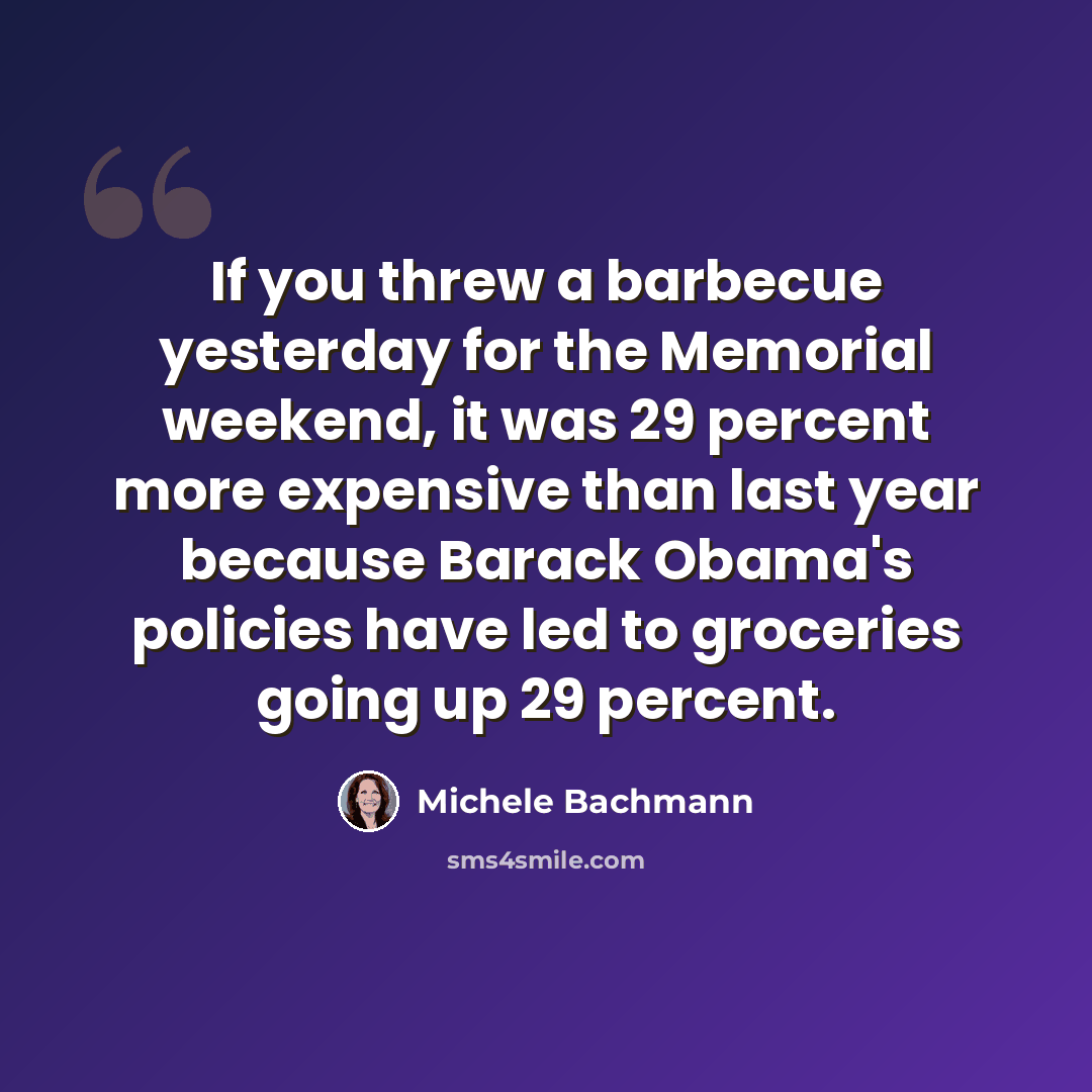 “If you threw a barbecue yesterday for the Memorial weekend, it was 29 percent more expensive than last year because Barack Obama's policies have led to groceries going up 29 percent.” quote by Michele Bachmann