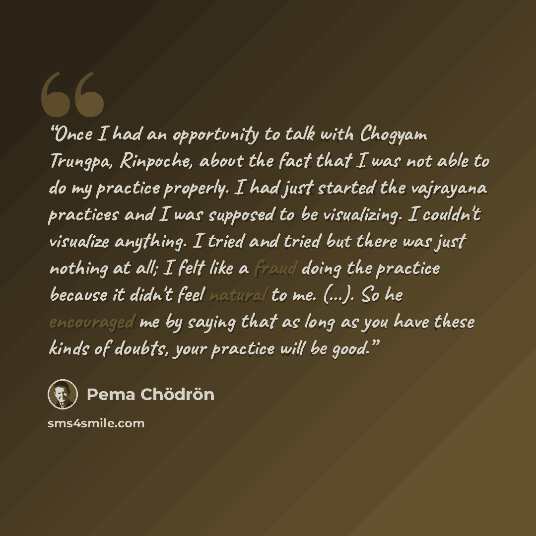“Once I had an opportunity to talk with Chogyam Trungpa, Rinpoche, about the fact that I was not able to do my practice properly. I had just started the vajrayana practices and I was supposed to be visualizing. I couldn't visualize anything. I tried and tried but there was just nothing at all; I…” quote by Pema Chödrön