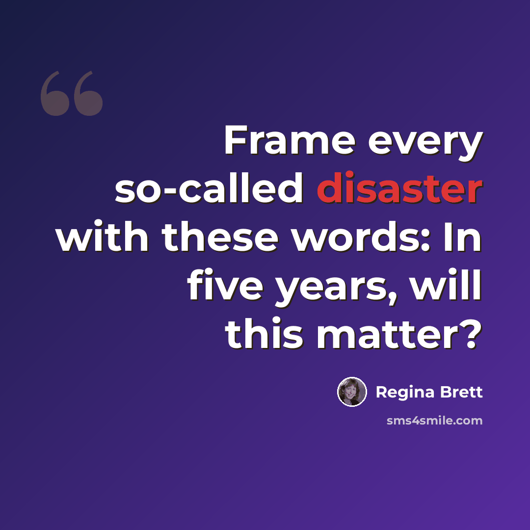 “Frame every so-called disaster with these words: In five years, will this matter?” quote by Regina Brett