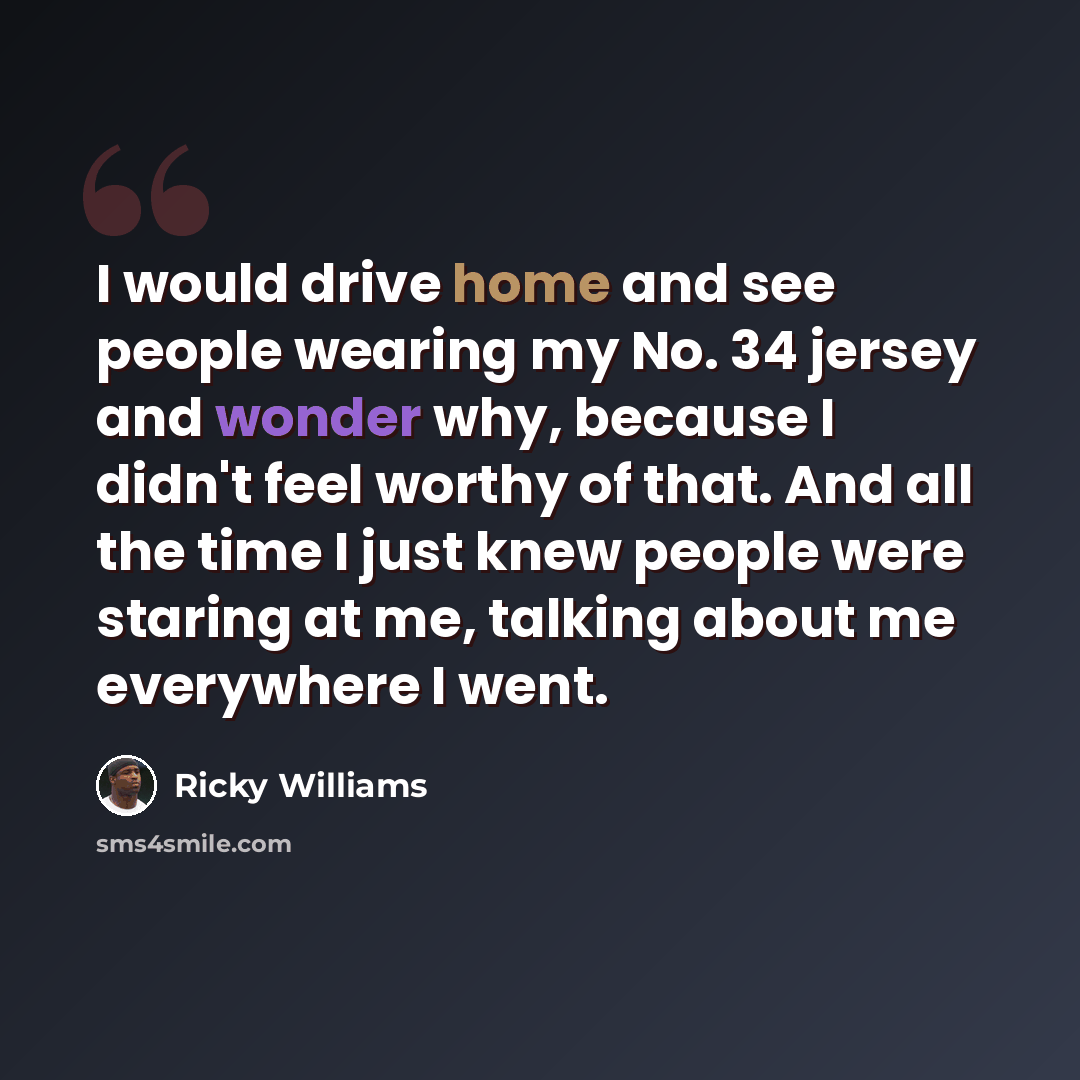 “I would drive home and see people wearing my No. 34 jersey and wonder why, because I didn't feel worthy of that. And all the time I just knew people were staring at me, talking about me everywhere I went.” quote by Ricky Williams
