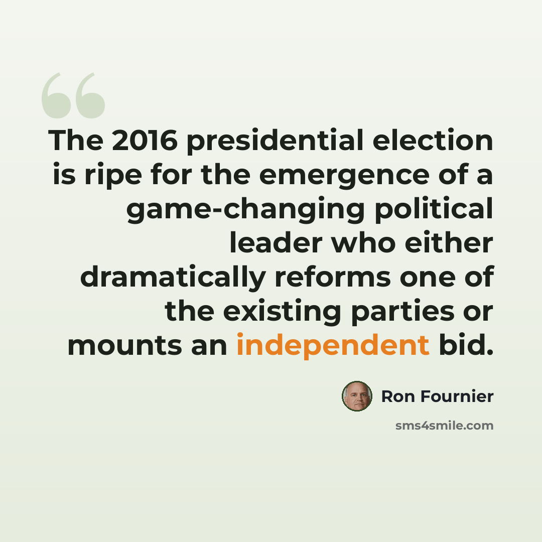“The 2016 presidential election is ripe for the emergence of a game-changing political leader who either dramatically reforms one of the existing parties or mounts an independent bid.” quote by Ron Fournier