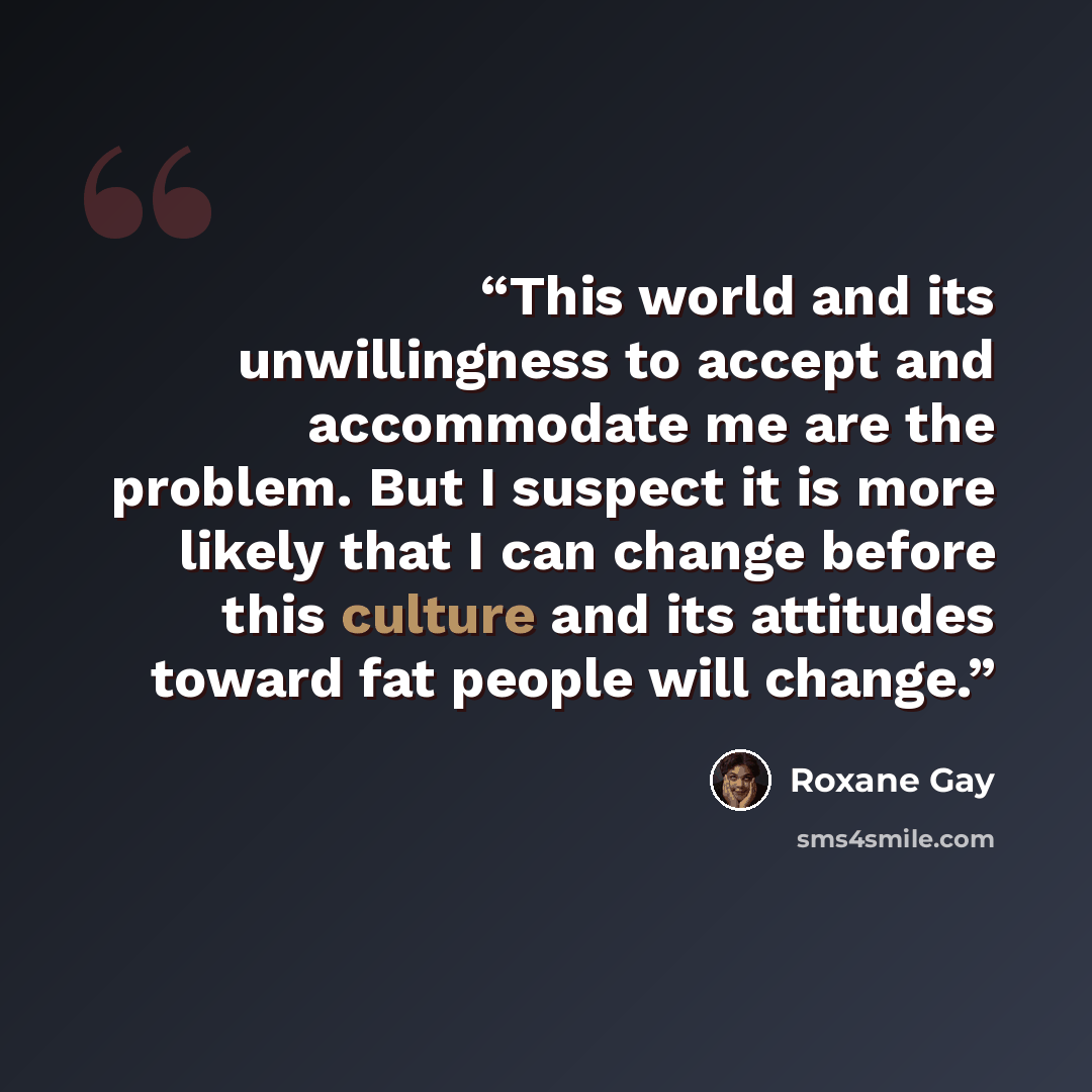 “This world and its unwillingness to accept and accommodate me are the problem. But I suspect it is more likely that I can change before this culture and its attitudes toward fat people will change.” quote by Roxane Gay