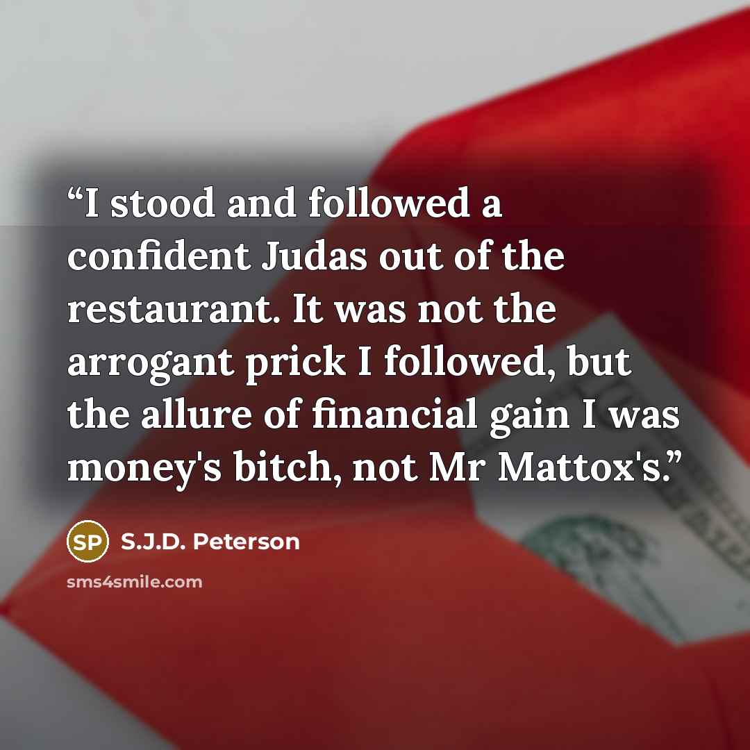 “I stood and followed a confident Judas out of the restaurant. It was not the arrogant prick I followed, but the allure of financial gain I was money's bitch, not Mr Mattox's.” quote by S.J.D. Peterson