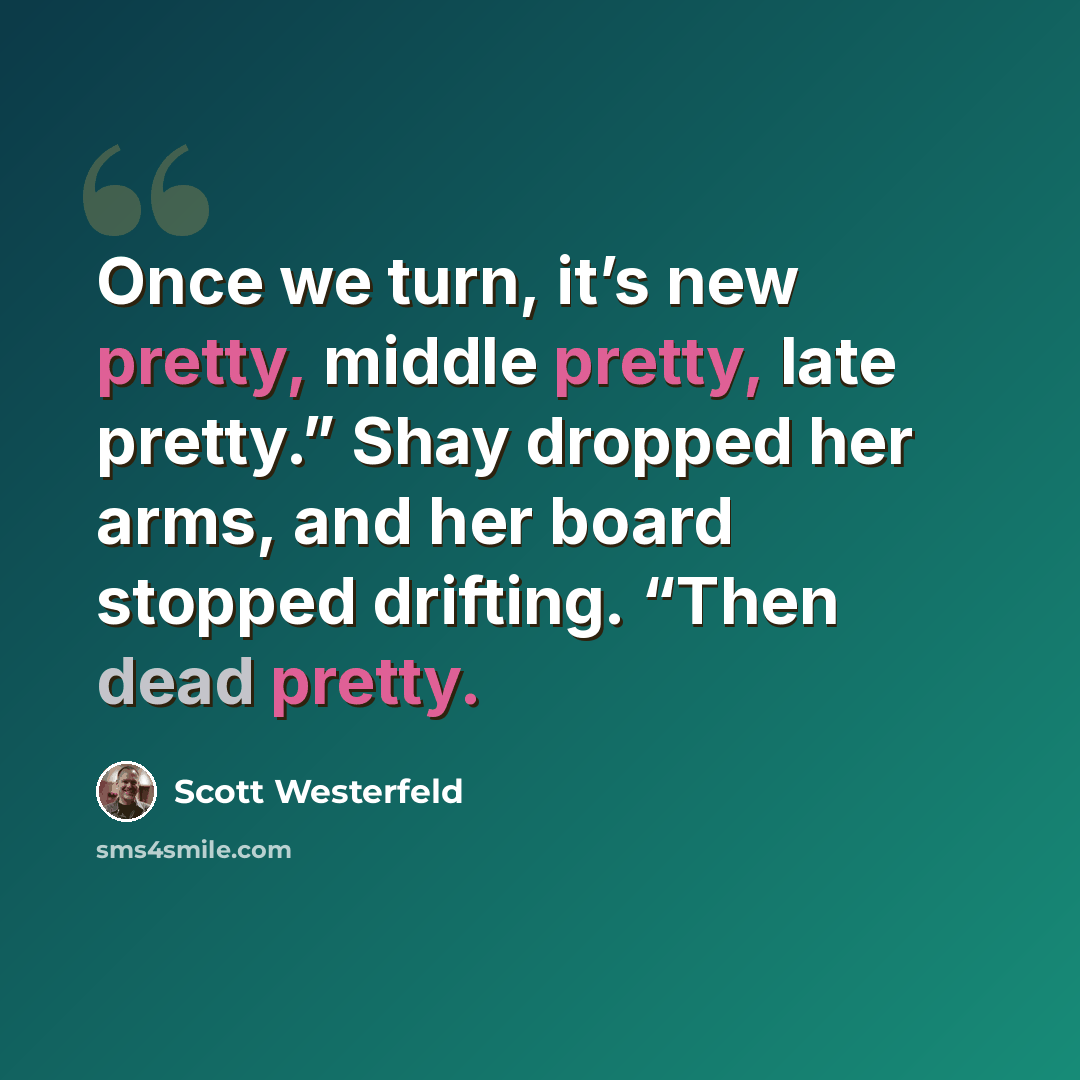 “Once we turn, it’s new pretty, middle pretty, late pretty.” Shay dropped her arms, and her board stopped drifting. “Then dead pretty.” quote by Scott Westerfeld