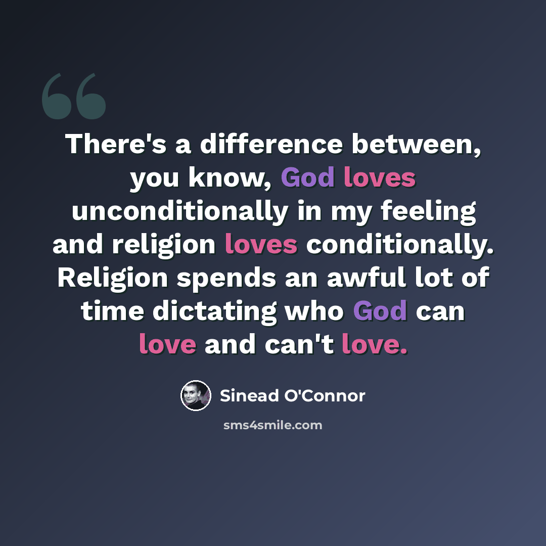 “There's a difference between, you know, God loves unconditionally in my feeling and religion loves conditionally. Religion spends an awful lot of time dictating who God can love and can't love.” quote by Sinead O'Connor