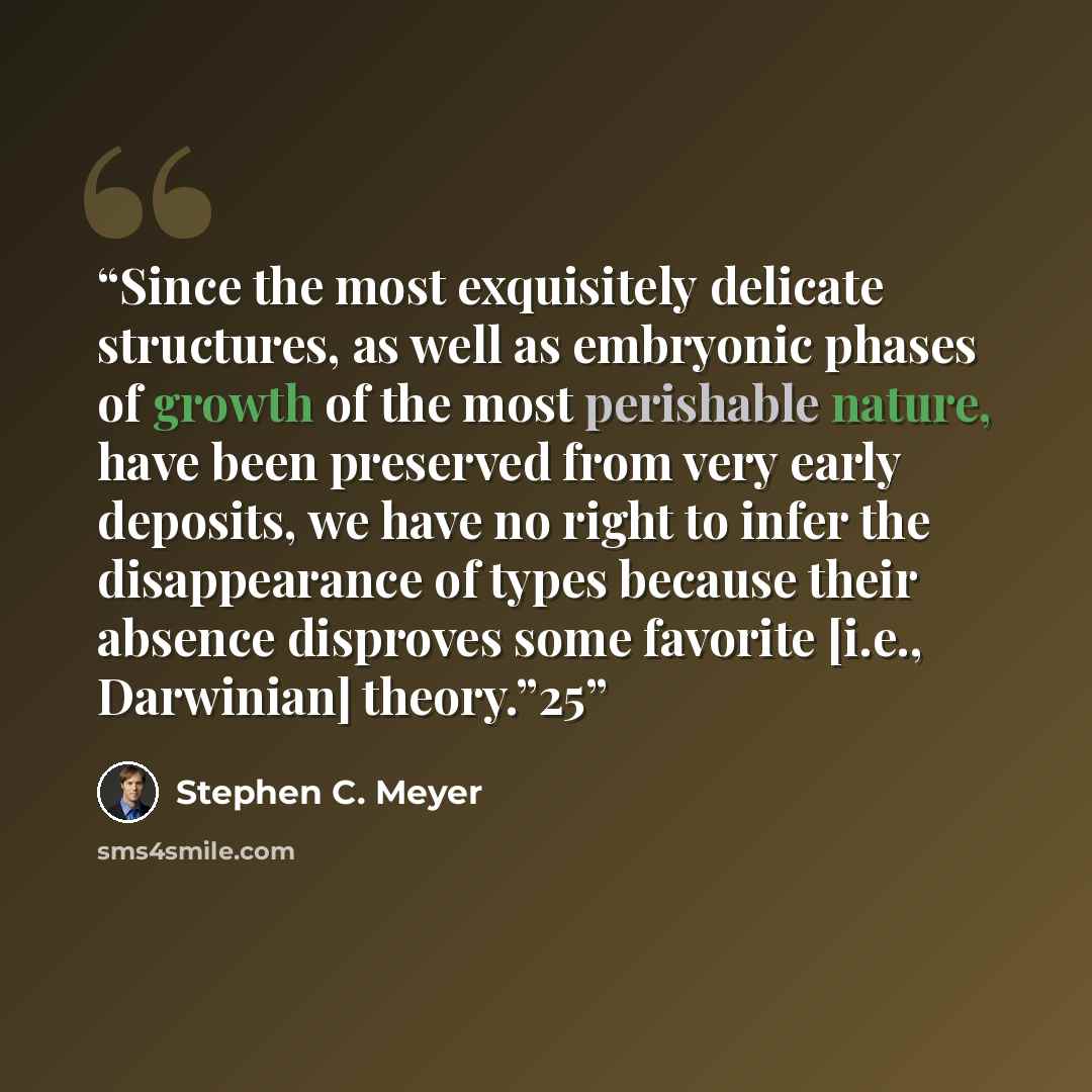 “Since the most exquisitely delicate structures, as well as embryonic phases of growth of the most perishable nature, have been preserved from very early deposits, we have no right to infer the disappearance of types because their absence disproves some favorite [i.e., Darwinian] theory.”25” quote by Stephen C. Meyer