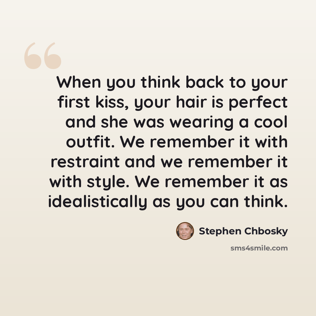 “When you think back to your first kiss, your hair is perfect and she was wearing a cool outfit. We remember it with restraint and we remember it with style. We remember it as idealistically as you can think.” quote by Stephen Chbosky