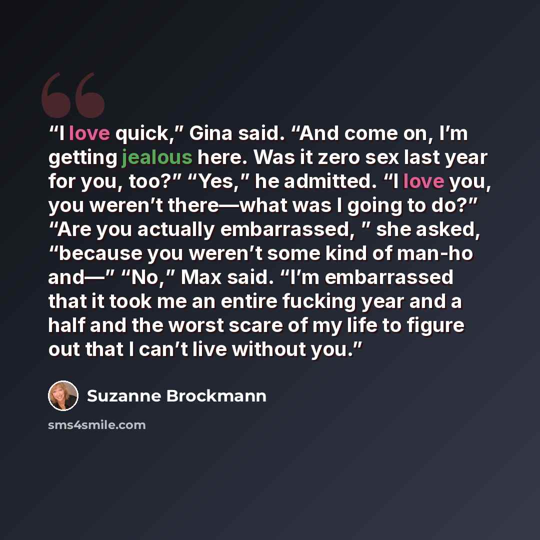“I love quick,” Gina said. “And come on, I’m getting jealous here. Was it zero sex last year for you, too?” “Yes,” he admitted. “I love you, you weren’t there—what was I going to do?” “Are you actually embarrassed, ” she asked, “because you weren’t some kind of man-ho and—” “No,” Max said. “I’m…” quote by Suzanne Brockmann