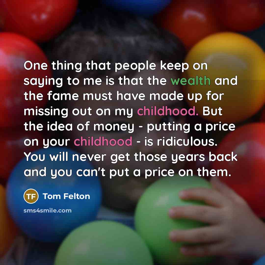 “One thing that people keep on saying to me is that the wealth and the fame must have made up for missing out on my childhood. But the idea of money - putting a price on your childhood - is ridiculous. You will never get those years back and you can't put a price on them.” quote by Tom Felton