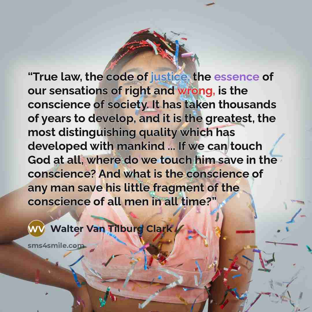 “True law, the code of justice, the essence of our sensations of right and wrong, is the conscience of society. It has taken thousands of years to develop, and it is the greatest, the most distinguishing quality which has developed with mankind ... If we can touch God at all, where do we touch him…” quote by Walter Van Tilburg Clark