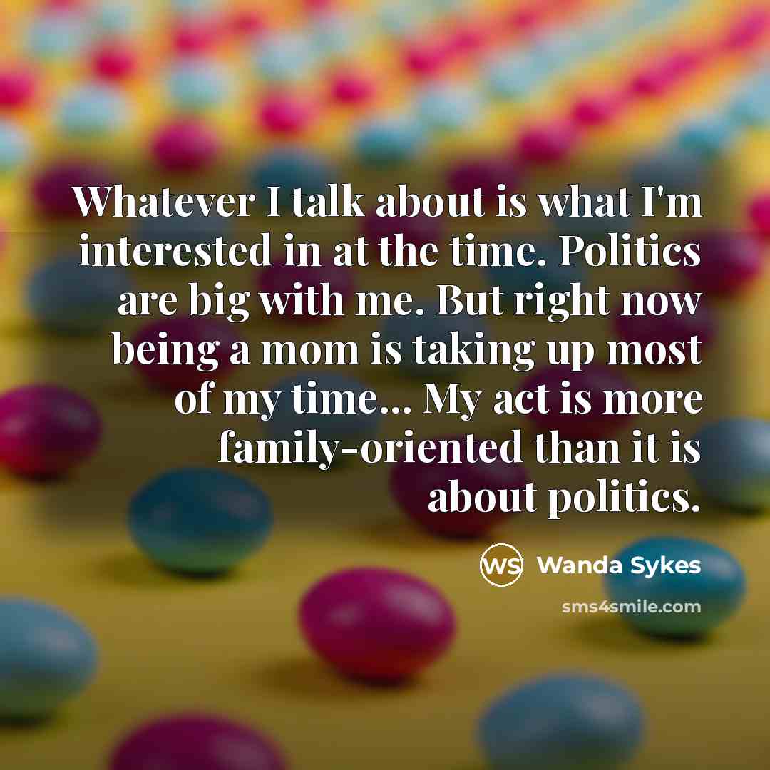 “Whatever I talk about is what I'm interested in at the time. Politics are big with me. But right now being a mom is taking up most of my time... My act is more family-oriented than it is about politics.” quote by Wanda Sykes