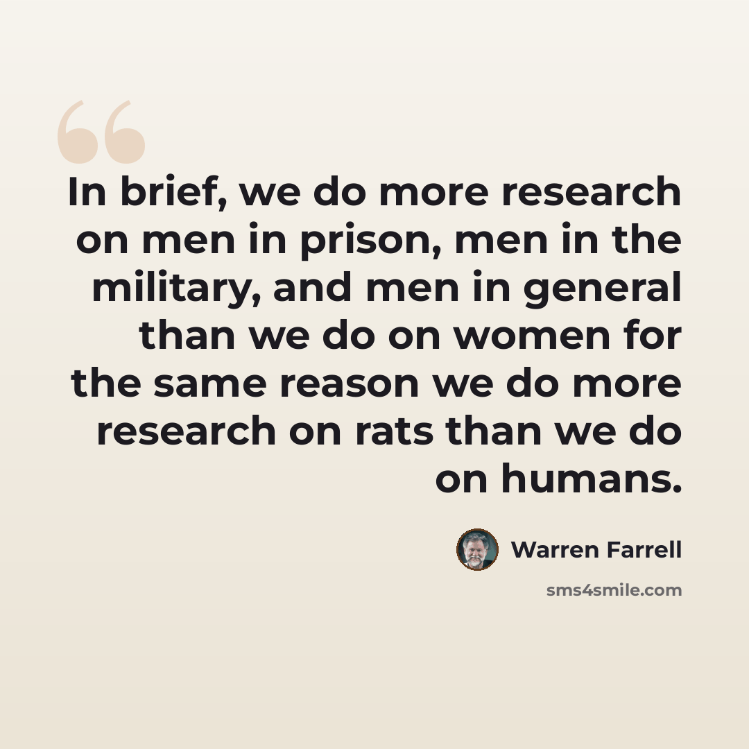 “In brief, we do more research on men in prison, men in the military, and men in general than we do on women for the same reason we do more research on rats than we do on humans.” quote by Warren Farrell