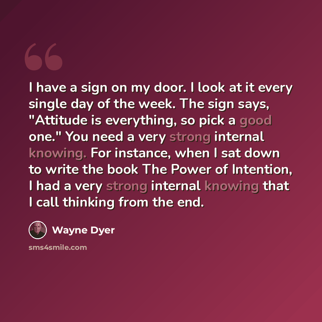 “I have a sign on my door. I look at it every single day of the week. The sign says, "Attitude is everything, so pick a good one." You need a very strong internal knowing. For instance, when I sat down to write the book The Power of Intention, I had a very strong internal knowing that I call…” quote by Wayne Dyer