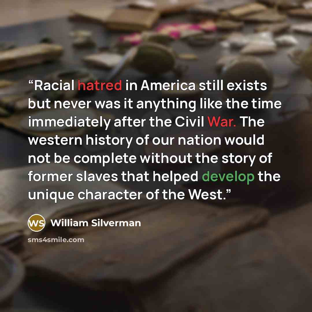 “Racial hatred in America still exists but never was it anything like the time immediately after the Civil War. The western history of our nation would not be complete without the story of former slaves that helped develop the unique character of the West.” quote by William Silverman