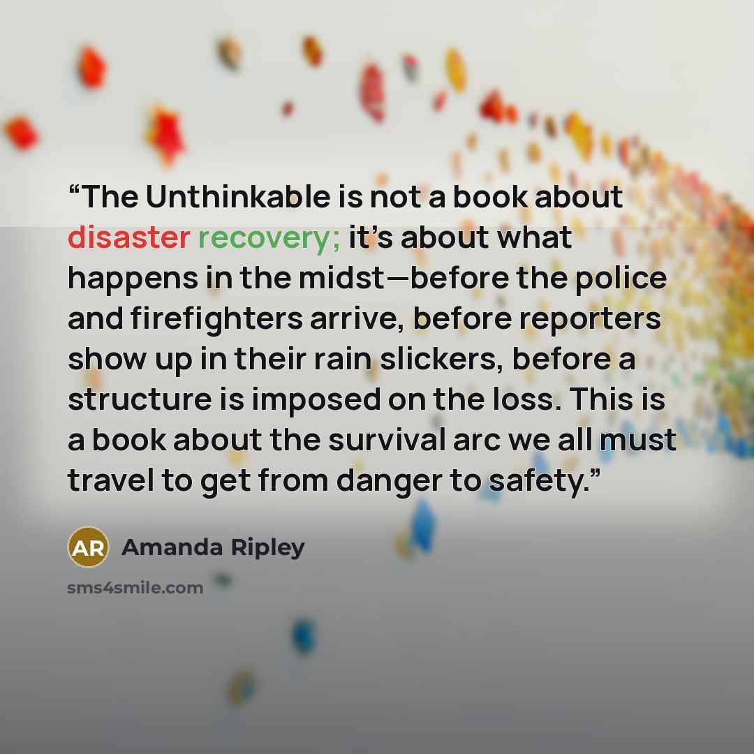 “The Unthinkable is not a book about disaster recovery; it’s about what happens in the midst—before the police and firefighters arrive, before reporters show up in their rain slickers, before a structure is imposed on the loss. This is a book about the survival arc we all must travel to get from…” quote by Amanda Ripley