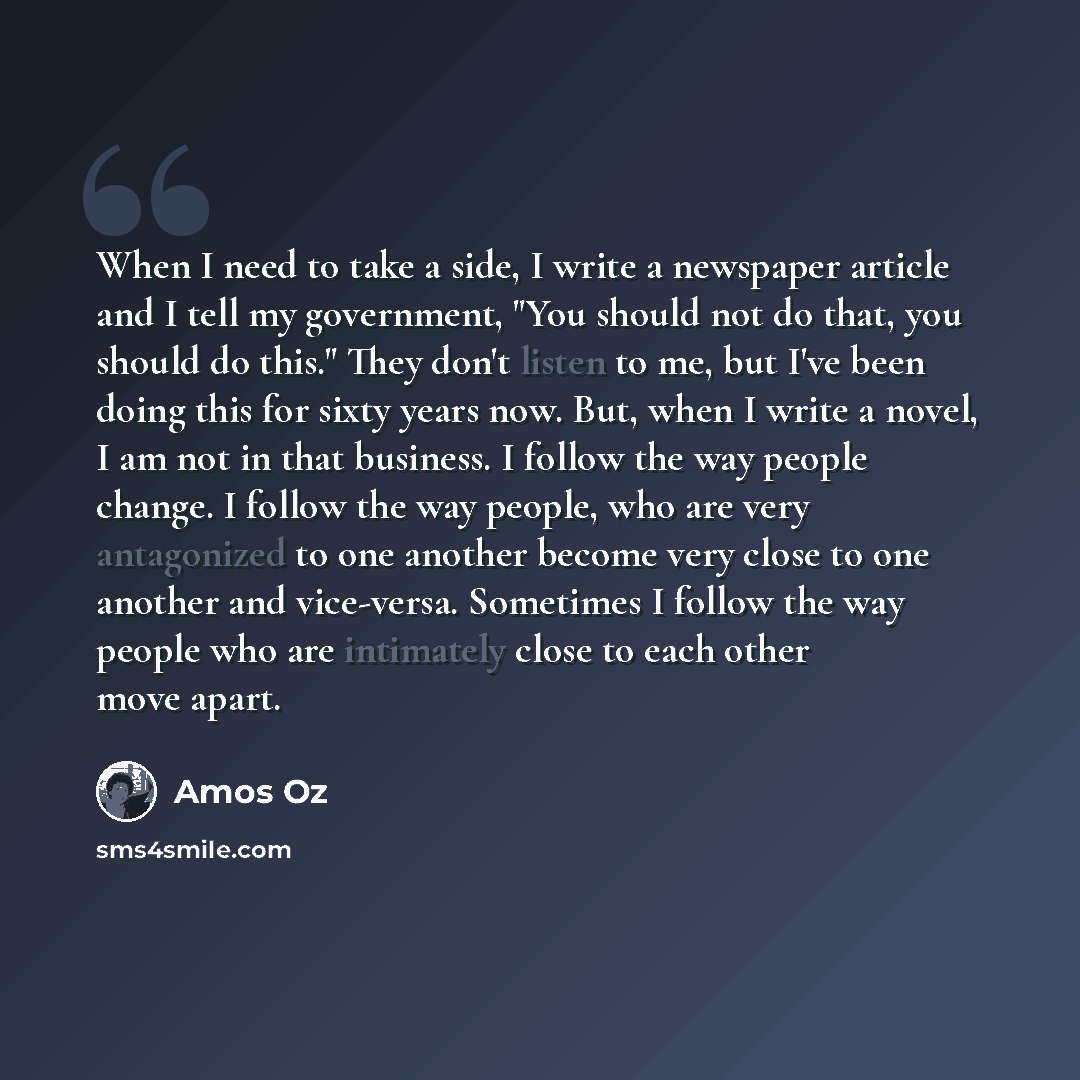“When I need to take a side, I write a newspaper article and I tell my government, "You should not do that, you should do this." They don't listen to me, but I've been doing this for sixty years now. But, when I write a novel, I am not in that business. I follow the way people change. I follow the…” quote by Amos Oz