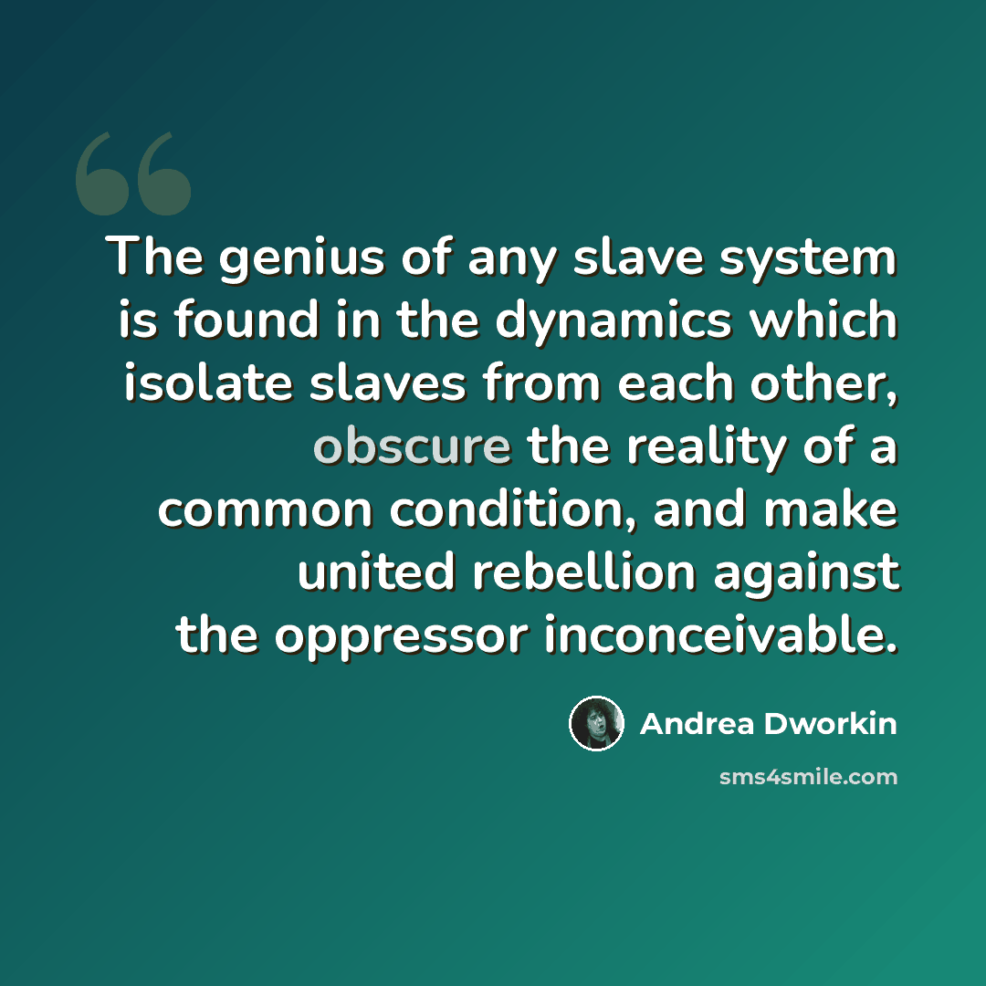 “The genius of any slave system is found in the dynamics which isolate slaves from each other, obscure the reality of a common condition, and make united rebellion against the oppressor inconceivable.” quote by Andrea Dworkin