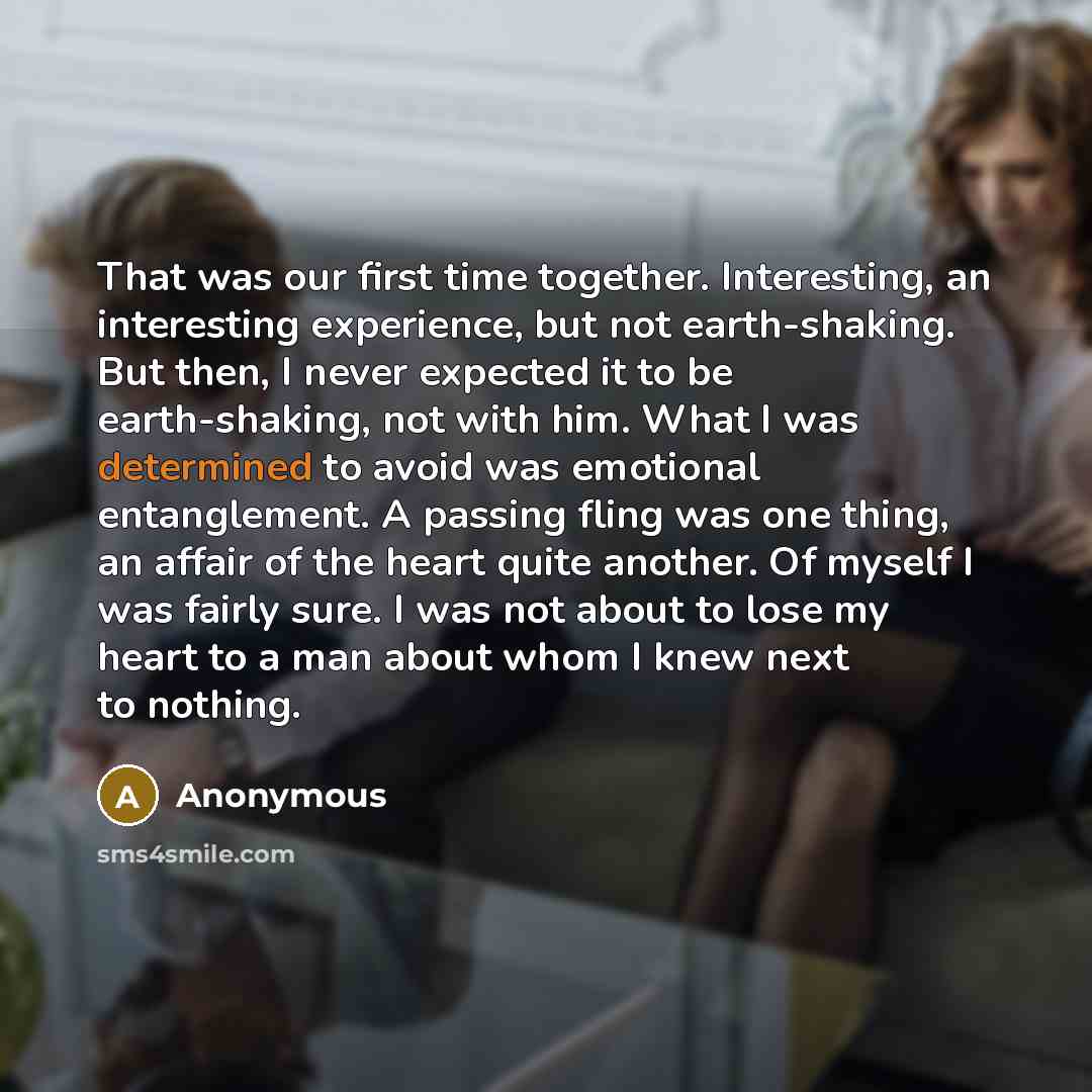“That was our first time together. Interesting, an interesting experience, but not earth-shaking. But then, I never expected it to be earth-shaking, not with him. What I was determined to avoid was emotional entanglement. A passing fling was one thing, an affair of the heart quite another. Of…” quote by Anonymous