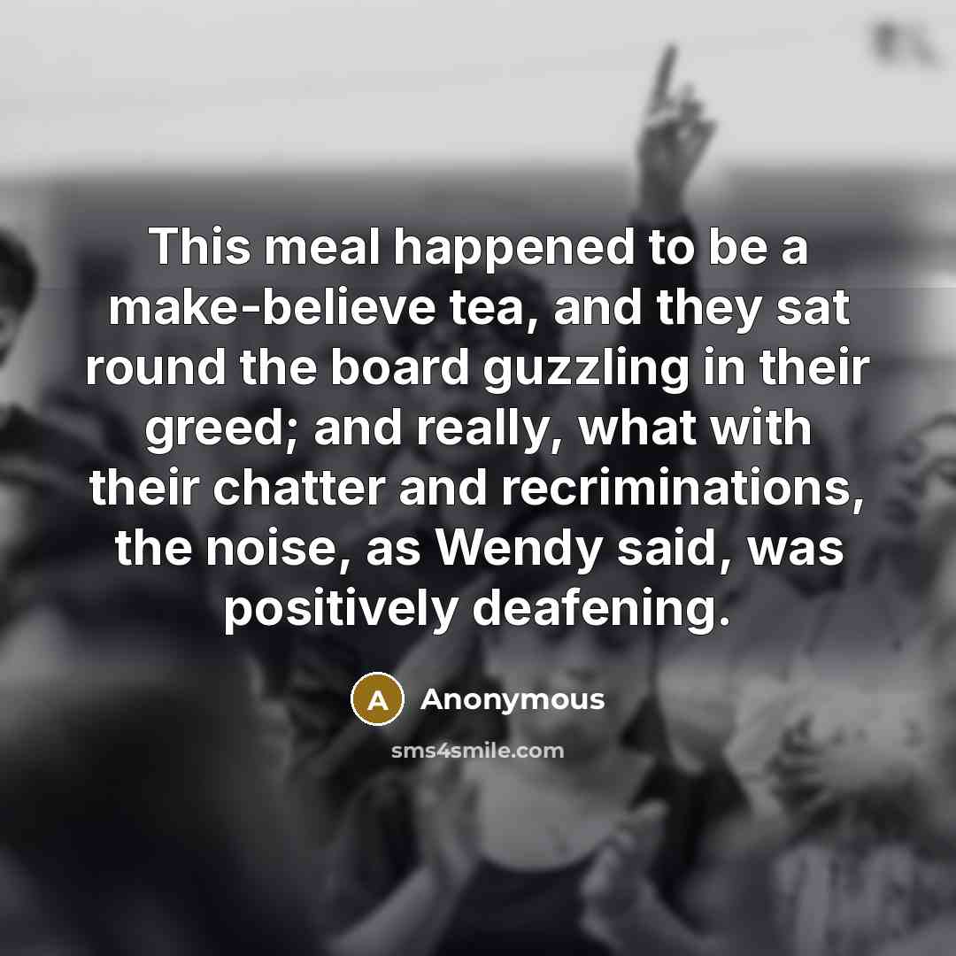 “This meal happened to be a make-believe tea, and they sat round the board guzzling in their greed; and really, what with their chatter and recriminations, the noise, as Wendy said, was positively deafening.” quote by Anonymous