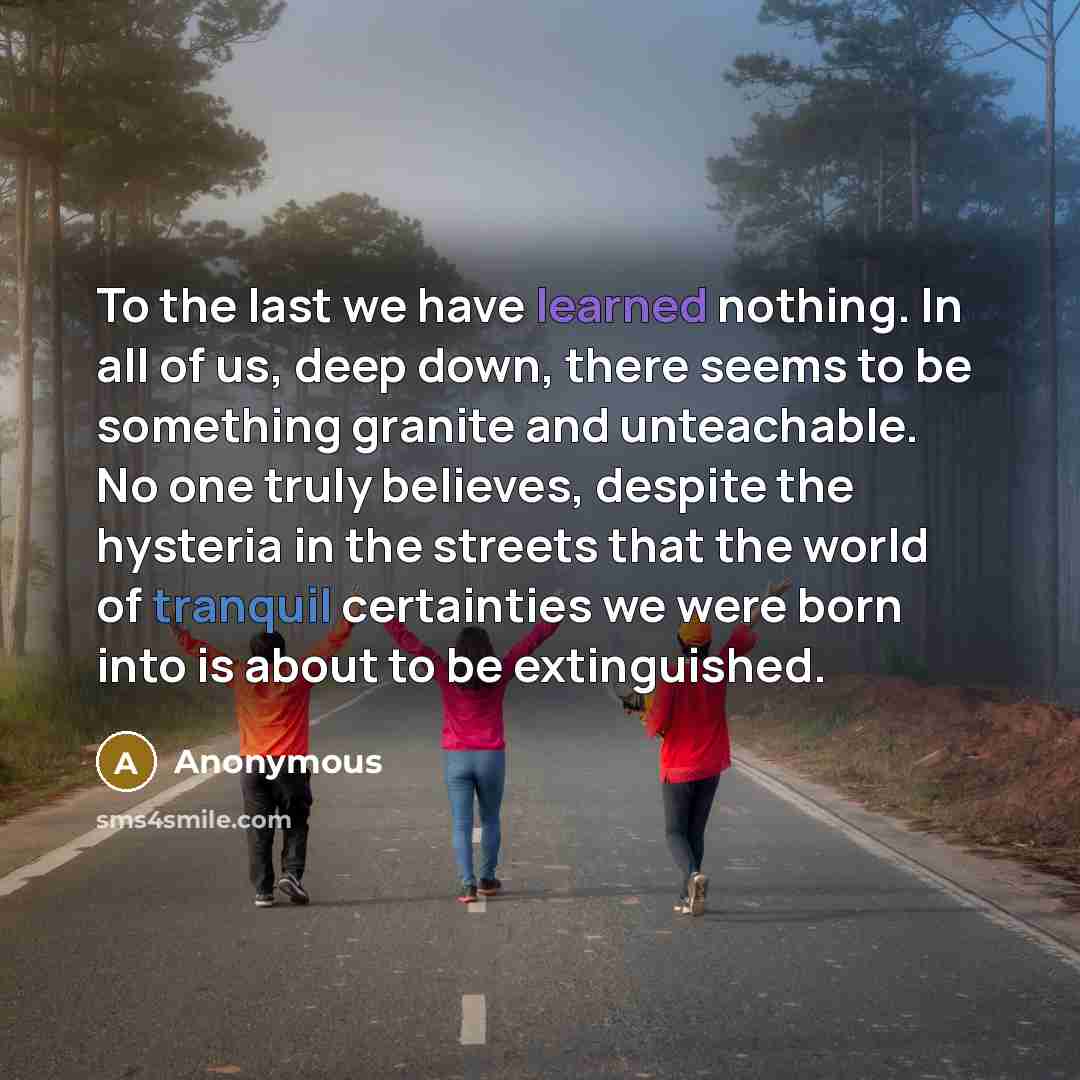 “To the last we have learned nothing. In all of us, deep down, there seems to be something granite and unteachable. No one truly believes, despite the hysteria in the streets that the world of tranquil certainties we were born into is about to be extinguished.” quote by Anonymous
