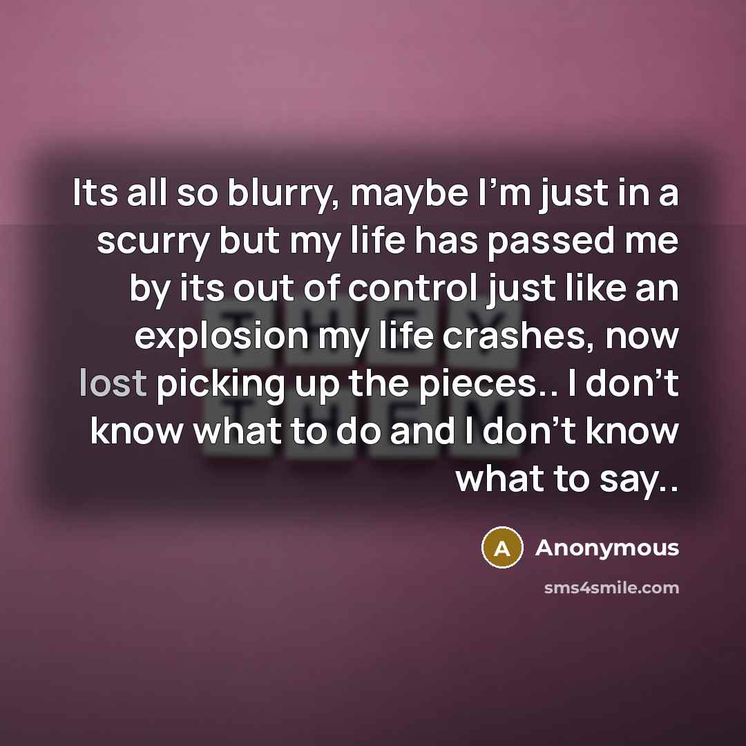“Its all so blurry, maybe I'm just in a scurry but my life has passed me by its out of control just like an explosion my life crashes, now lost picking up the pieces.. I don't know what to do and I don't know what to say..” quote by Anonymous