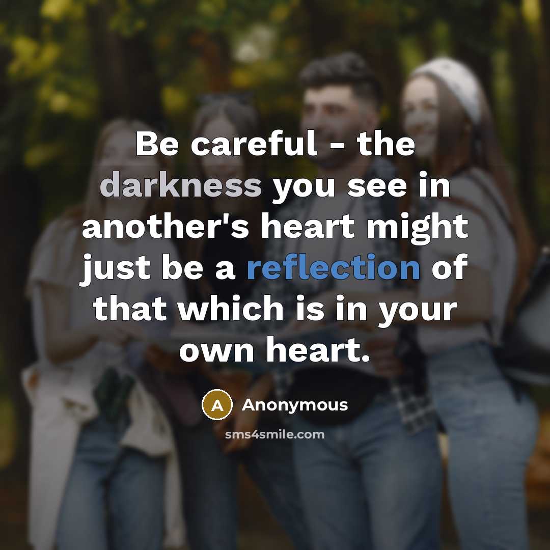 “Be careful - the darkness you see in another's heart might just be a reflection of that which is in your own heart.” quote by Anonymous