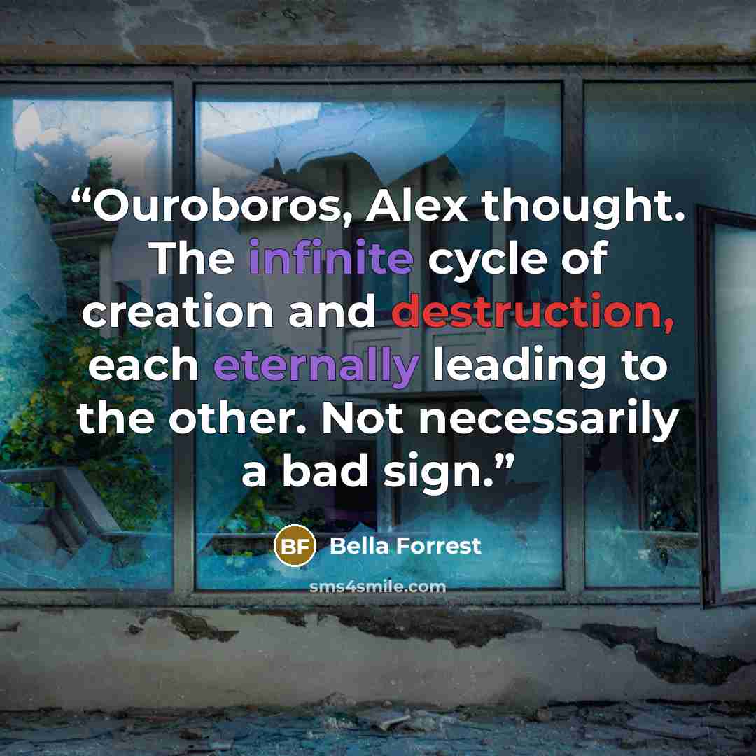 “Ouroboros, Alex thought. The infinite cycle of creation and destruction, each eternally leading to the other. Not necessarily a bad sign.” quote by Bella Forrest