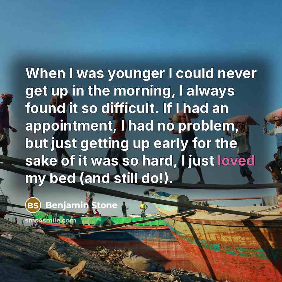 “When I was younger I could never get up in the morning, I always found it so difficult. If I had an appointment, I had no problem, but just getting up early for the sake of it was so hard, I just loved my bed (and still do!).” quote by Benjamin Stone
