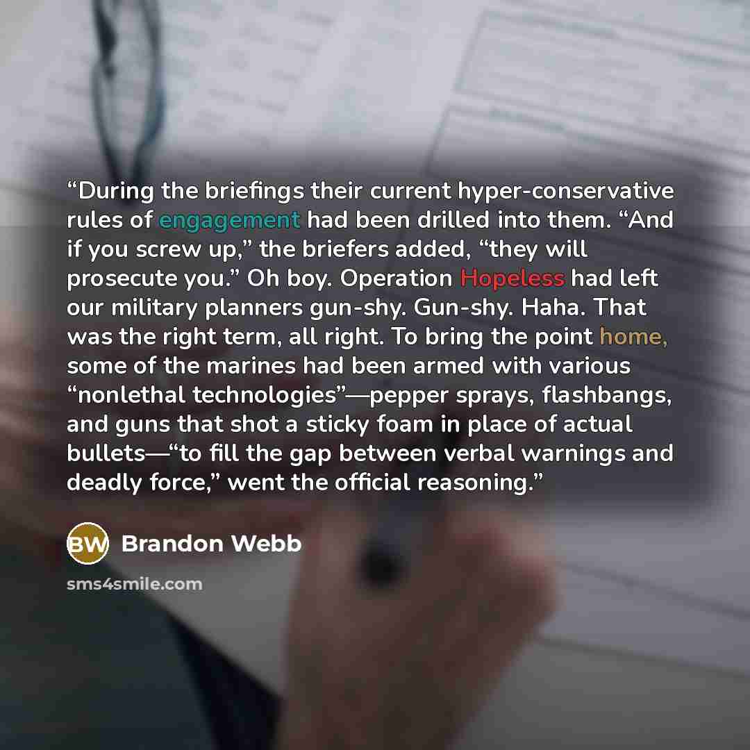 “During the briefings their current hyper-conservative rules of engagement had been drilled into them. “And if you screw up,” the briefers added, “they will prosecute you.” Oh boy. Operation Hopeless had left our military planners gun-shy. Gun-shy. Haha. That was the right term, all right. To bring…” quote by Brandon Webb