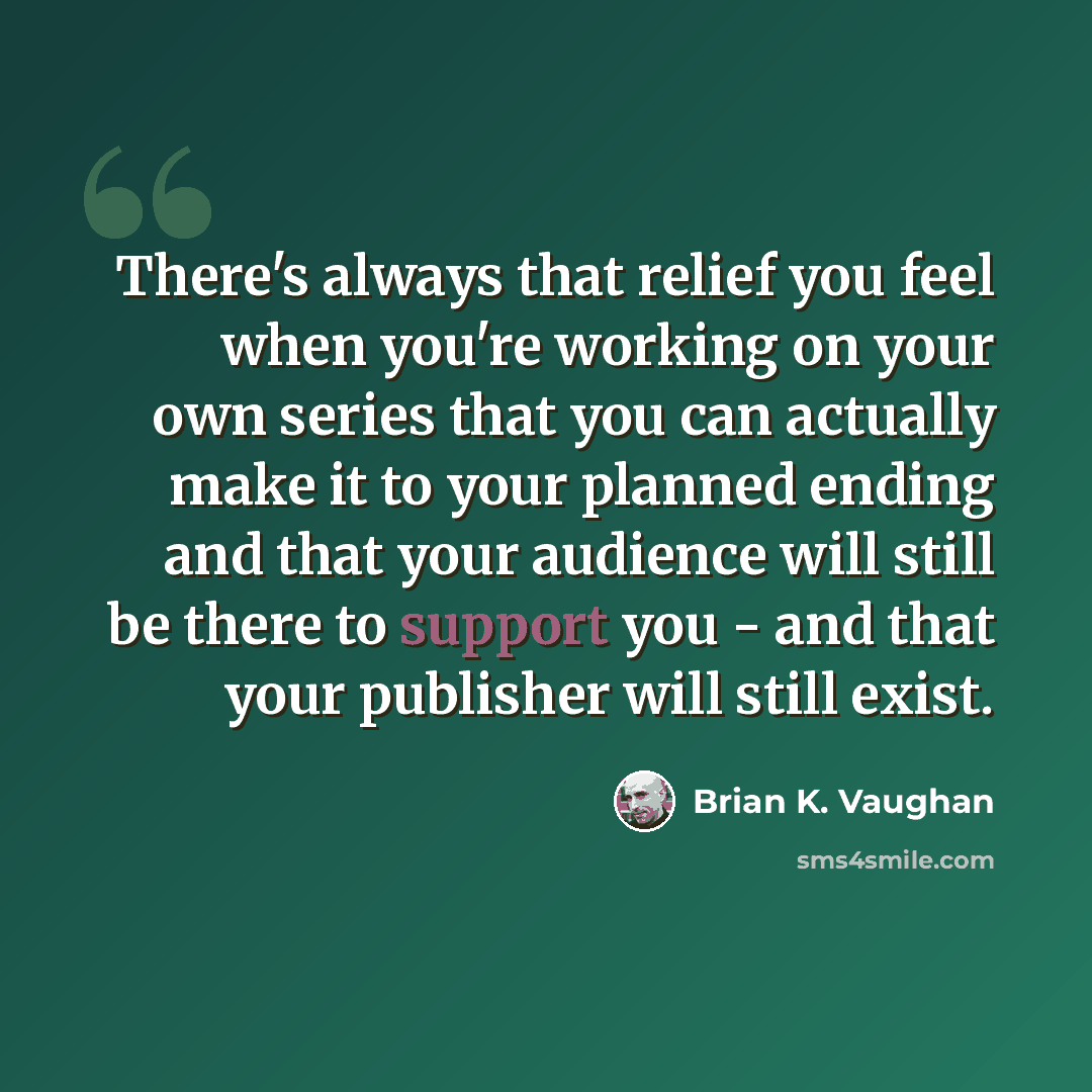 “There's always that relief you feel when you're working on your own series that you can actually make it to your planned ending and that your audience will still be there to support you - and that your publisher will still exist.” quote by Brian K. Vaughan