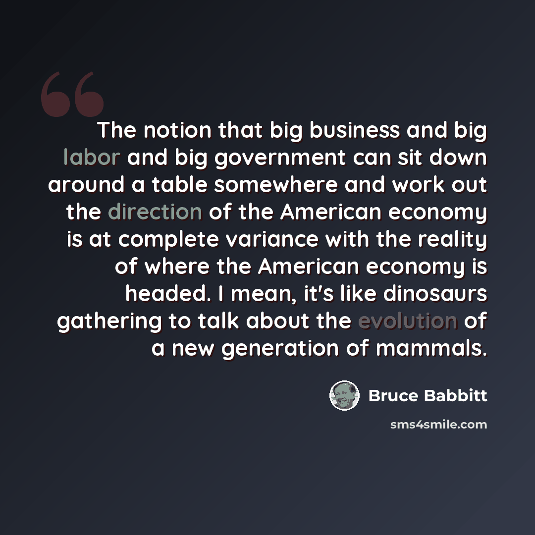 “The notion that big business and big labor and big government can sit down around a table somewhere and work out the direction of the American economy is at complete variance with the reality of where the American economy is headed. I mean, it's like dinosaurs gathering to talk about the evolution…” quote by Bruce Babbitt