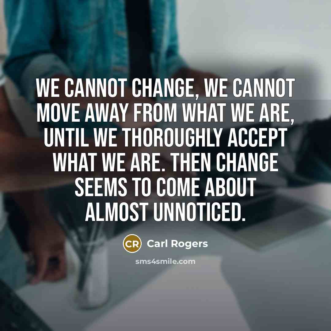 “We cannot change, we cannot move away from what we are, until we thoroughly accept what we are. Then change seems to come about almost unnoticed.” quote by Carl Rogers