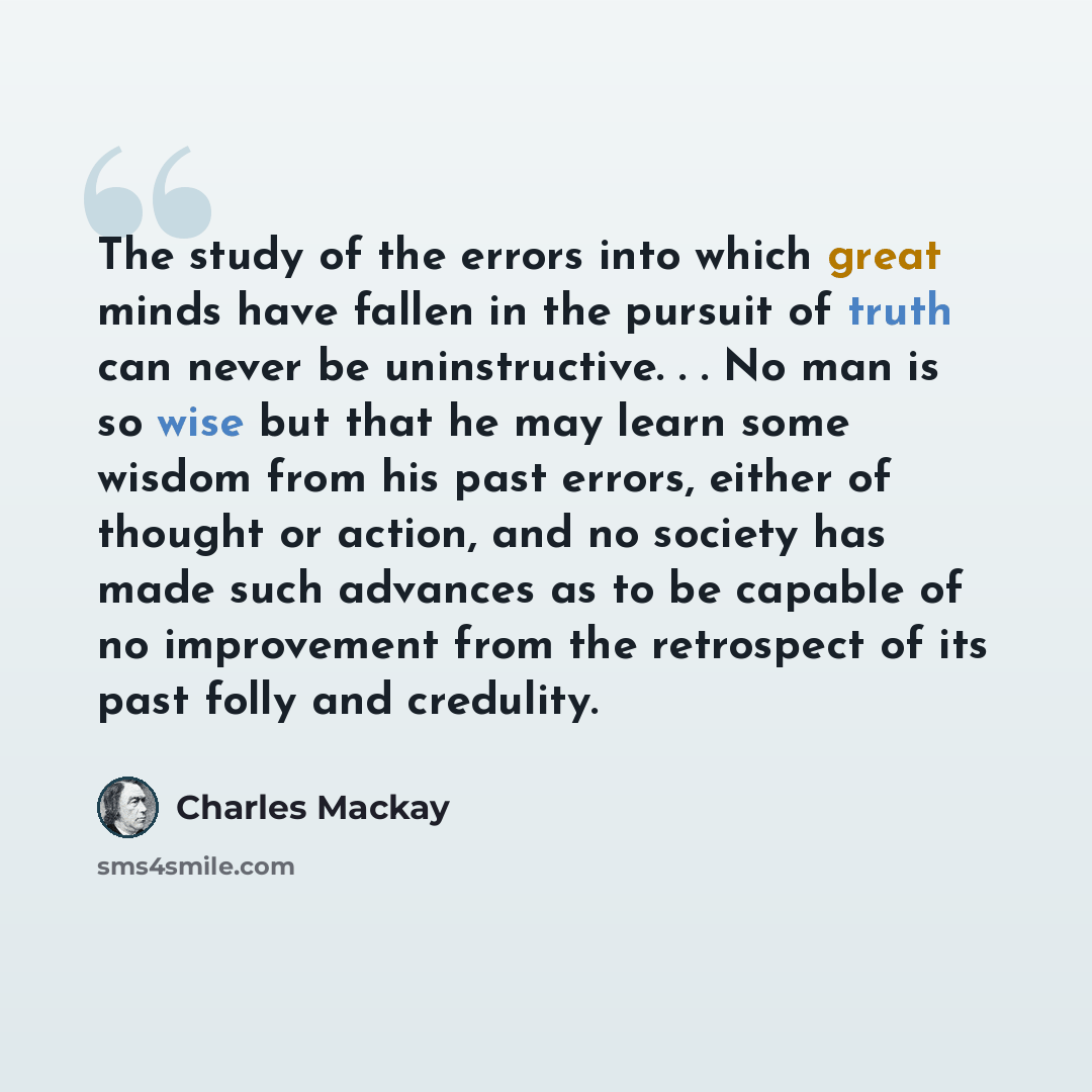 “The study of the errors into which great minds have fallen in the pursuit of truth can never be uninstructive. . . No man is so wise but that he may learn some wisdom from his past errors, either of thought or action, and no society has made such advances as to be capable of no improvement from…” quote by Charles Mackay