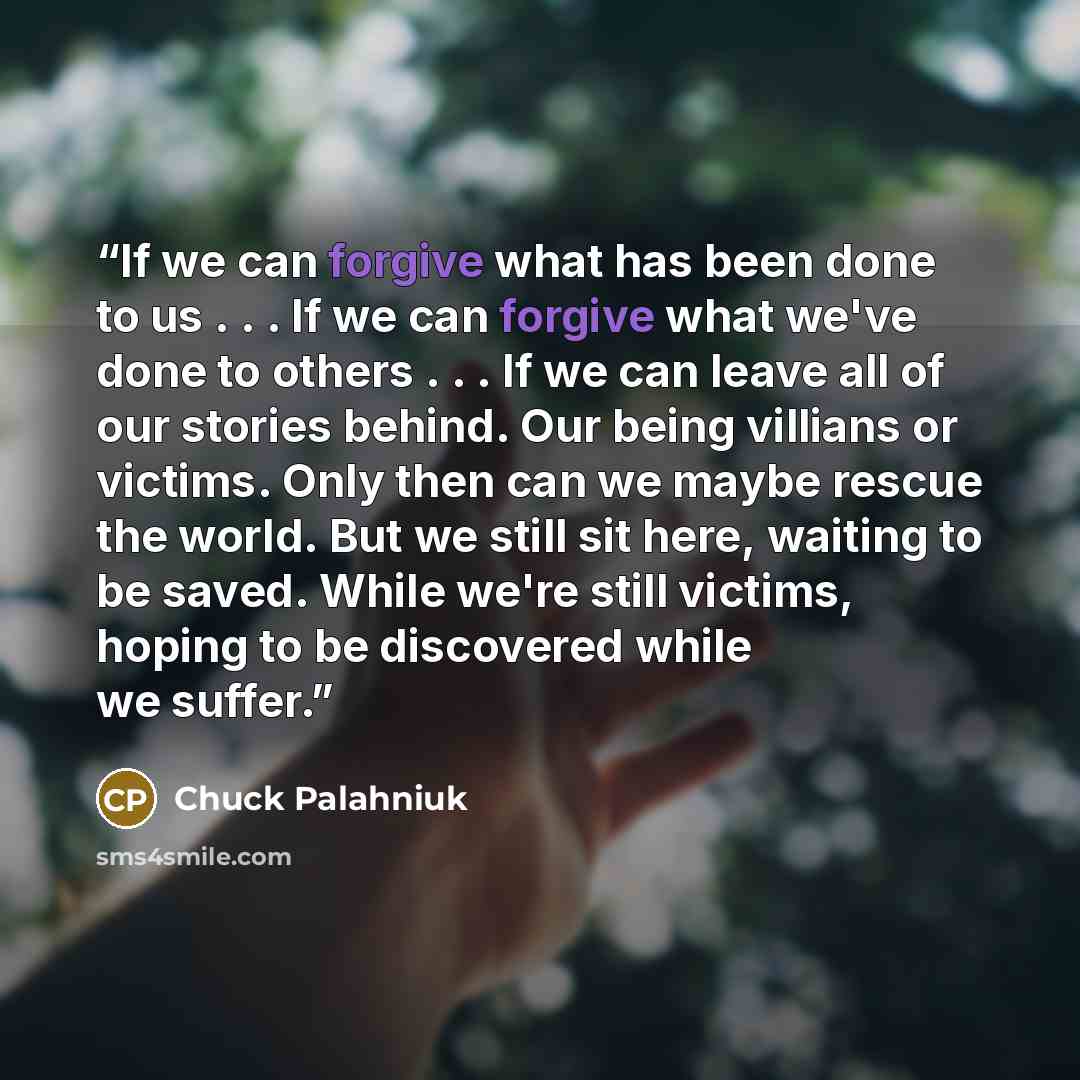 “If we can forgive what has been done to us . . . If we can forgive what we've done to others . . . If we can leave all of our stories behind. Our being villians or victims. Only then can we maybe rescue the world. But we still sit here, waiting to be saved. While we're still victims, hoping to be…” quote by Chuck Palahniuk