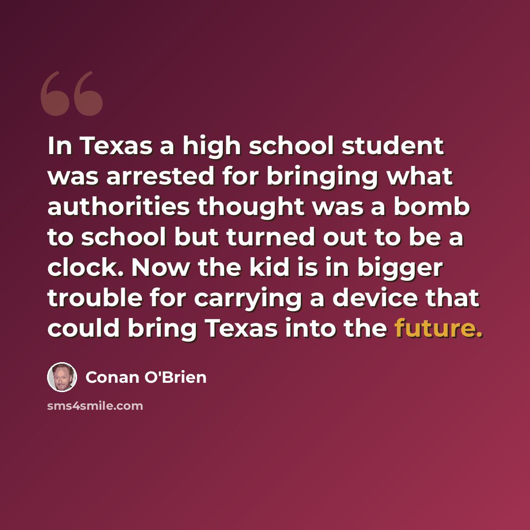“In Texas a high school student was arrested for bringing what authorities thought was a bomb to school but turned out to be a clock. Now the kid is in bigger trouble for carrying a device that could bring Texas into the future.” quote by Conan O'Brien