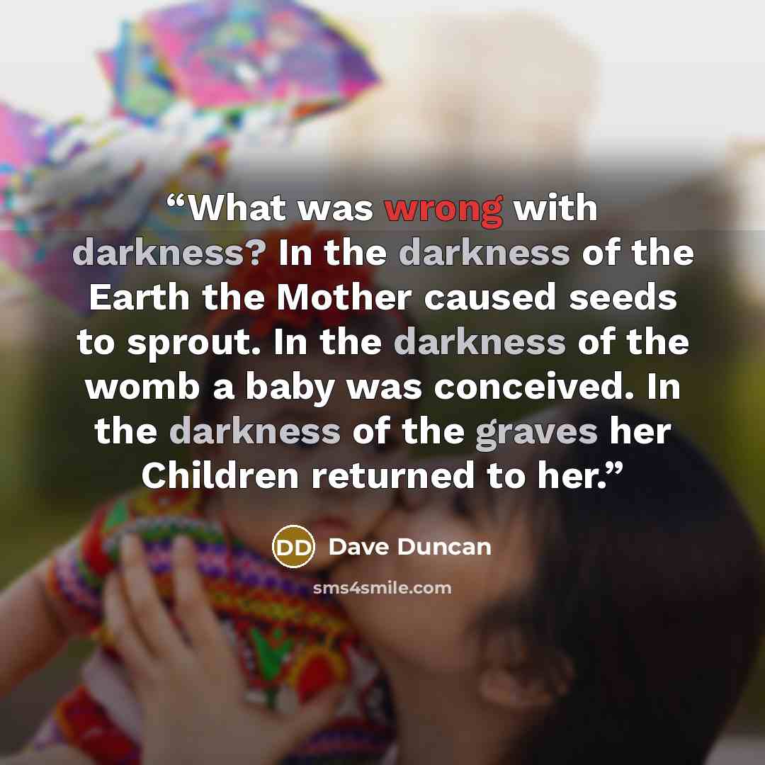 “What was wrong with darkness? In the darkness of the Earth the Mother caused seeds to sprout. In the darkness of the womb a baby was conceived. In the darkness of the graves her Children returned to her.” quote by Dave Duncan