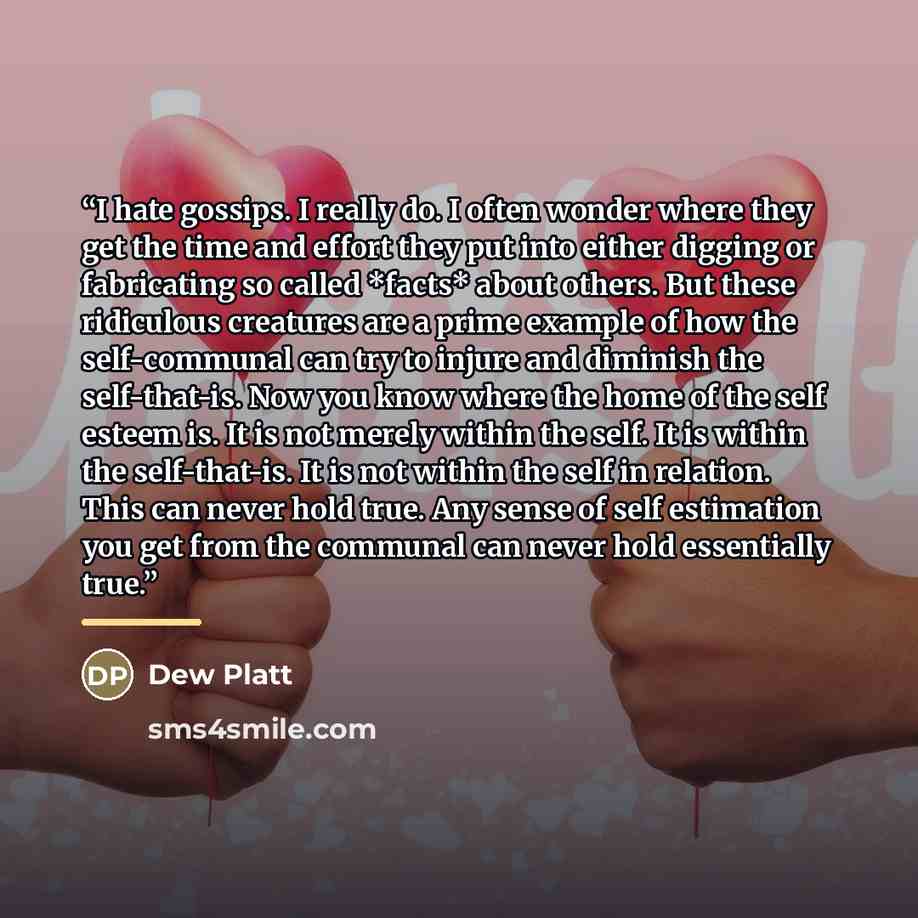“I hate gossips. I really do. I often wonder where they get the time and effort they put into either digging or fabricating so called *facts* about others. But these ridiculous creatures are a prime example of how the self-communal can try to injure and diminish the self-that-is. Now you know where…” quote by Dew Platt