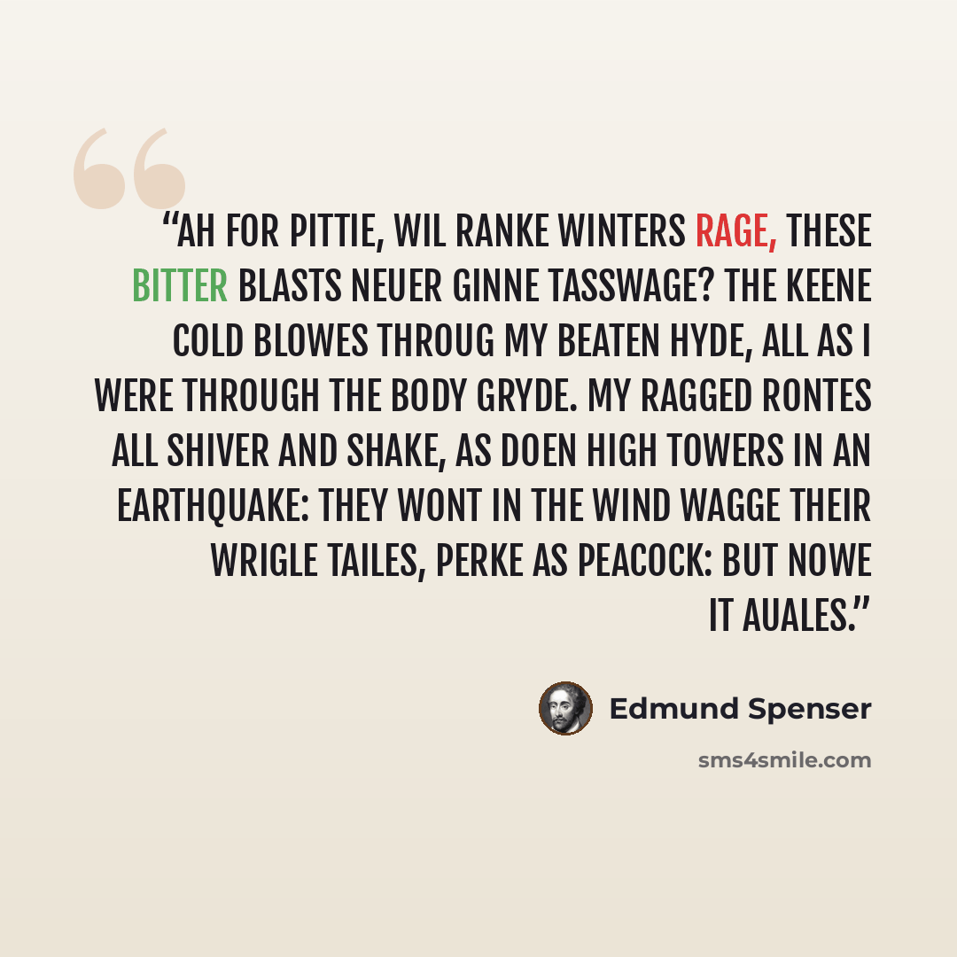 “Ah for pittie, wil ranke Winters rage, These bitter blasts neuer ginne tasswage? The keene cold blowes throug my beaten hyde, All as I were through the body gryde. My ragged rontes all shiver and shake, As doen high Towers in an earthquake: They wont in the wind wagge their wrigle tailes, Perke as…” quote by Edmund Spenser