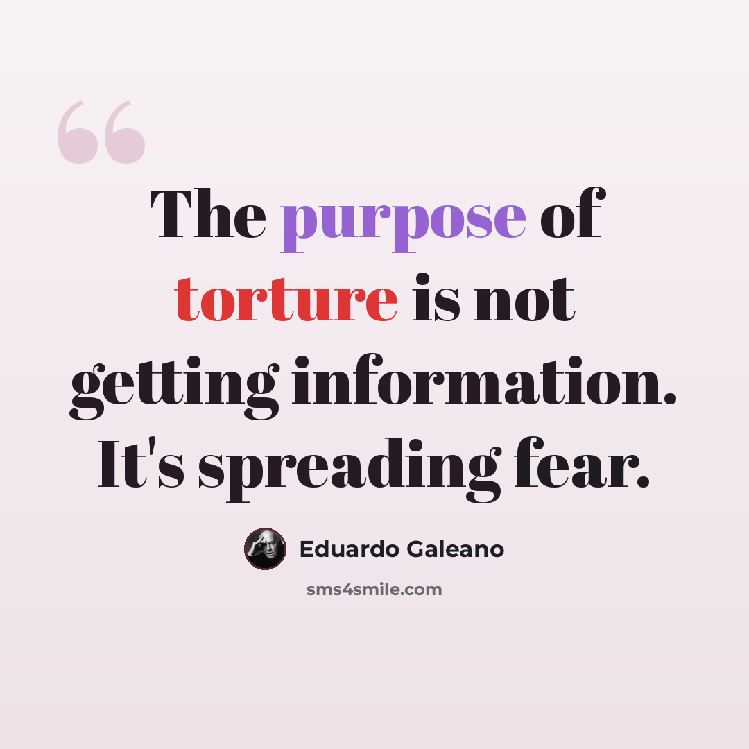 “The purpose of torture is not getting information. It's spreading fear.” quote by Eduardo Galeano