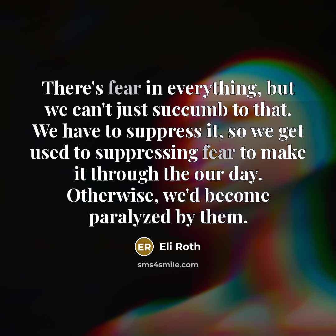 “There's fear in everything, but we can't just succumb to that. We have to suppress it, so we get used to suppressing fear to make it through the our day. Otherwise, we'd become paralyzed by them.” quote by Eli Roth