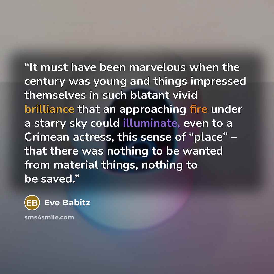 “It must have been marvelous when the century was young and things impressed themselves in such blatant vivid brilliance that an approaching fire under a starry sky could illuminate, even to a Crimean actress, this sense of “place” – that there was nothing to be wanted from material things, nothing…” quote by Eve Babitz